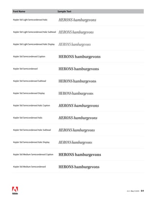 Font Name Sample Text 
v1.3 • May 14 2014 64 
Kepler Std Light Semicondensed Italic HERONS hamburgevons 
Kepler Std Light Semicondensed Italic Subhead HERONS hamburgevons 
Kepler Std Light Semicondensed Italic Display HERONS hamburgevons 
Kepler Std Semicondensed Caption HERONS hamburgevons 
Kepler Std Semicondensed HERONS hamburgevons 
Kepler Std Semicondensed Subhead HERONS hamburgevons 
Kepler Std Semicondensed Display HERONS hamburgevons 
Kepler Std Semicondensed Italic Caption HERONS hamburgevons 
Kepler Std Semicondensed Italic HERONS hamburgevons 
Kepler Std Semicondensed Italic Subhead HERONS hamburgevons 
Kepler Std Semicondensed Italic Display HERONS hamburgevons 
Kepler Std Medium Semicondensed Caption HERONS hamburgevons 
Kepler Std Medium Semicondensed HERONS hamburgevons 
 