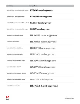 Font Name Sample Text 
v1.3 • May 14 2014 67 
Kepler Std Black Semicondensed Italic Caption HERONS hamburgevons 
Kepler Std Black Semicondensed Italic HERONS hamburgevons 
Kepler Std Black Semicondensed Italic Subhead HERONS hamburgevons 
Kepler Std Black Semicondensed Italic Display HERONS hamburgevons 
Kepler Std Light Extended Caption HERONS hamburgevons 
Kepler Std Light Extended HERONS hamburgevons 
Kepler Std Light Extended Subhead HERONS hamburgevons 
Kepler Std Light Extended Display HERONS hamburgevons 
Kepler Std Light Extended Italic Caption HERONS hamburgevons 
Kepler Std Light Extended Italic HERONS hamburgevons 
Kepler Std Light Extended Italic Subhead HERONS hamburgevons 
Kepler Std Light Extended Italic Display HERONS hamburgevons 
Kepler Std Extended Caption HERONS hamburgevons 
 