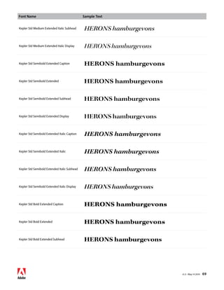 Font Name Sample Text 
v1.3 • May 14 2014 69 
Kepler Std Medium Extended Italic Subhead HERONS hamburgevons 
Kepler Std Medium Extended Italic Display HERONS hamburgevons 
Kepler Std Semibold Extended Caption HERONS hamburgevons 
Kepler Std Semibold Extended HERONS hamburgevons 
Kepler Std Semibold Extended Subhead HERONS hamburgevons 
Kepler Std Semibold Extended Display HERONS hamburgevons 
Kepler Std Semibold Extended Italic Caption HERONS hamburgevons 
Kepler Std Semibold Extended Italic HERONS hamburgevons 
Kepler Std Semibold Extended Italic Subhead HERONS hamburgevons 
Kepler Std Semibold Extended Italic Display HERONS hamburgevons 
Kepler Std Bold Extended Caption HERONS hamburgevons 
Kepler Std Bold Extended HERONS hamburgevons 
Kepler Std Bold Extended Subhead HERONS hamburgevons 
 