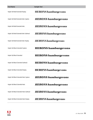 Font Name Sample Text 
v1.3 • May 14 2014 70 
Kepler Std Bold Extended Display HERONS hamburgevons 
Kepler Std Bold Extended Italic Caption HERONS hamburgevons 
Kepler Std Bold Extended Italic HERONS hamburgevons 
Kepler Std Bold Extended Italic Subhead HERONS hamburgevons 
Kepler Std Bold Extended Italic Display HERONS hamburgevons 
Kepler Std Black Extended Caption HERONS hamburgevons 
Kepler Std Black Extended HERONS hamburgevons 
Kepler Std Black Extended Subhead HERONS hamburgevons 
Kepler Std Black Extended Display HERONS hamburgevons 
Kepler Std Black Extended Italic Caption HERONS hamburgevons 
Kepler Std Black Extended Italic HERONS hamburgevons 
Kepler Std Black Extended Italic Subhead HERONS hamburgevons 
Kepler Std Black Extended Italic Display HERONS hamburgevons 
 