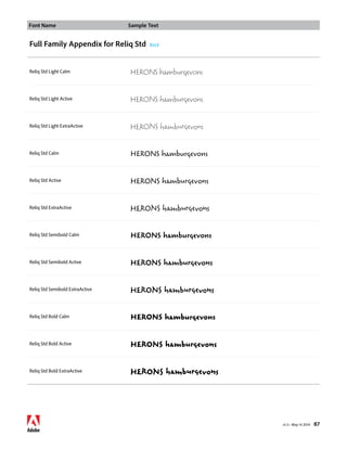 Font Name Sample Text 
v1.3 • May 14 2014 87 
Full Family Appendix for Reliq Std Back 
Reliq Std Light Calm HERONS hamburgevons 
Reliq Std Light Active HERONS hamburgevons 
Reliq Std Light ExtraActive HERONS hamburgevons 
Reliq Std Calm HERONS hamburgevons 
Reliq Std Active HERONS hamburgevons 
Reliq Std ExtraActive HERONS hamburgevons 
Reliq Std Semibold Calm HERONS hamburgevons 
Reliq Std Semibold Active HERONS hamburgevons 
Reliq Std Semibold ExtraActive HERONS hamburgevons 
Reliq Std Bold Calm HERONS hamburgevons 
Reliq Std Bold Active HERONS hamburgevons 
Reliq Std Bold ExtraActive HERONS hamburgevons 
 