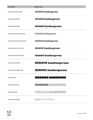 Font Name Sample Text 
v1.3 • May 14 2014 9 
Conga Brava Std Semibold HERONS hamburgevons 
Conga Brava Std Bold HERONS hamburgevons 
Conga Brava Std Black HERONS hamburgevons 
Conga Brava Std Stencil Regular HERONS hamburgevons 
Conga Brava Std Stencil Semibold HERONS hamburgevons 
Conga Brava Std Stencil Bold HERONS hamburgevons 
Conga Brava Std Stencil Black HERONS hamburgevons 
Cooper Black Std Black HERONS hamburgevons 
Cooper Black Std Black Italic HERONS hamburgevons 
Copal Std Solid HERONS hamburgevons 
Copal Std Decorated HERONS hamburgevons 
Copal Std Outline HERONS hamburgevons 
Coriander Std Regular HERONS hamburgevons 
 