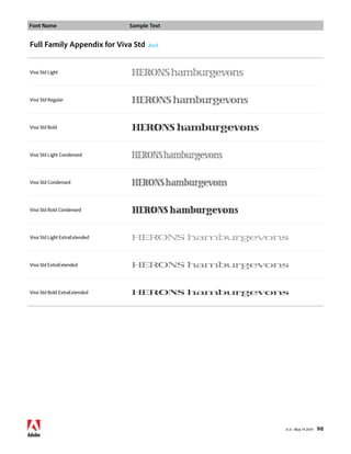 Font Name Sample Text 
v1.3 • May 14 2014 98 
Full Family Appendix for Viva Std Back 
Viva Std Light HERONS hamburgevons 
Viva Std Regular HERONS hamburgevons 
Viva Std Bold HERONS hamburgevons 
Viva Std Light Condensed HERONS hamburgevons 
Viva Std Condensed HERONS hamburgevons 
Viva Std Bold Condensed HERONS hamburgevons 
Viva Std Light ExtraExtended HERONS hamburgevons 
Viva Std ExtraExtended HERONS hamburgevons 
Viva Std Bold ExtraExtended HERONS hamburgevons 
 
