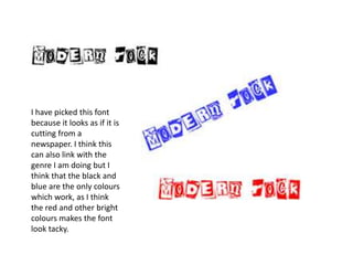 I have picked this font because it looks as if it is cutting from a newspaper. I think this can also link with the genre I am doing but I think that the black and blue are the only colours which work, as I think the red and other bright  colours makes the font look tacky.