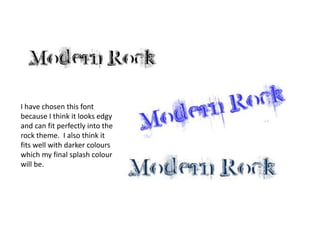 I have chosen this font because I think it looks edgy and can fit perfectly into the rock theme.  I also think it fits well with darker colours which my final splash colour will be.