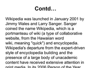 Contd…
Wikipedia was launched in January 2001 by
Jimmy Wales and Larry Sanger. Sanger
coined the name Wikipedia, which is a
portmanteau of wiki (a type of collaborative
website, from the Hawaiian word
wiki, meaning "quick") and encyclopedia.
Wikipedia's departure from the expert-driven
style of encyclopedia building and the
presence of a large body of unacademic
content have received extensive attention in
 