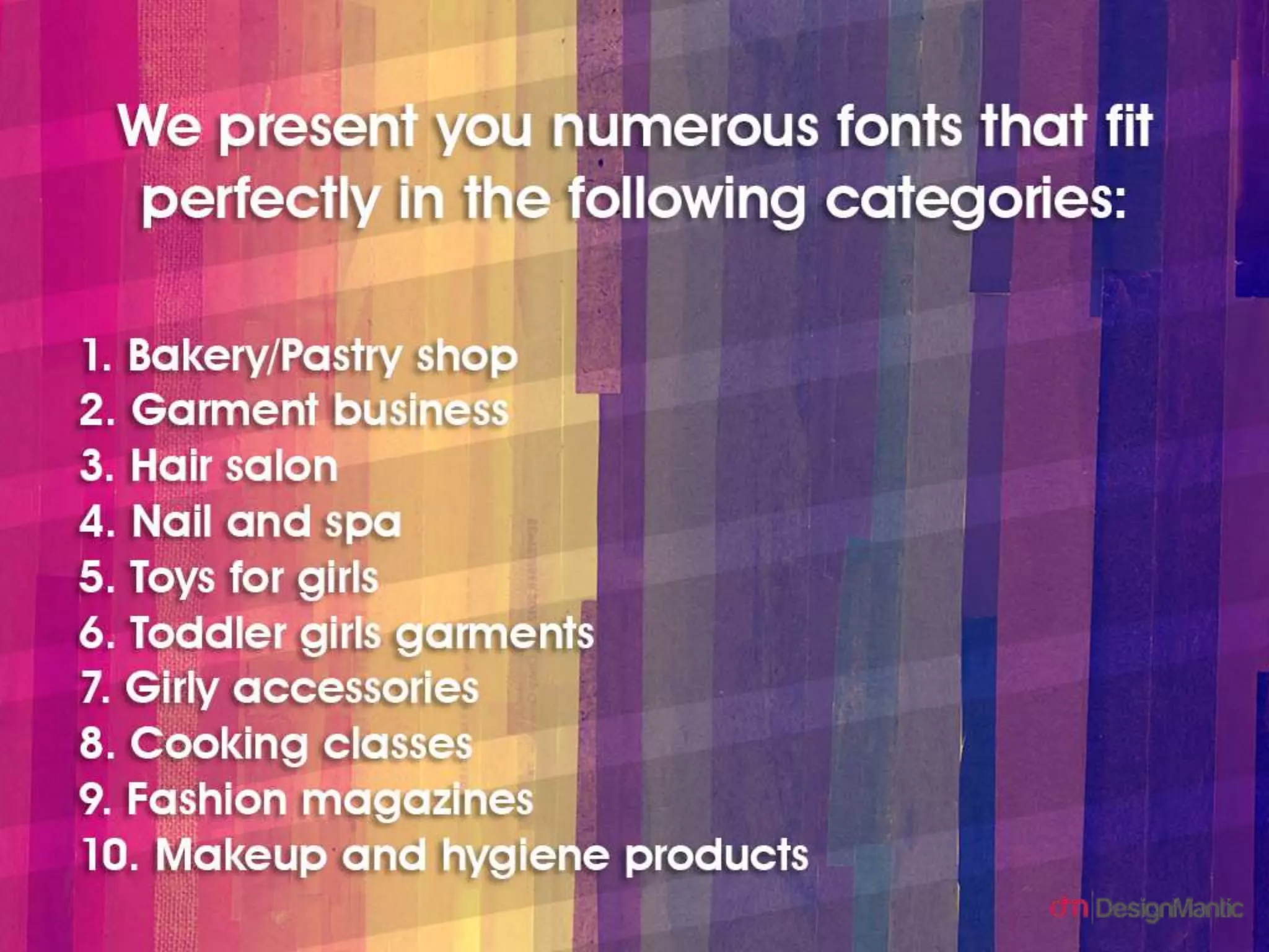 We present you numerous fonts that fit perfectly in the following categories:
1. Bakery/Pastry shop
2. Garment business
3. Hair salon
4. Nail and spa
5. Toys for girls
6. Toddler girls garments
7. Girly accessories
8. Cooking classes
9. Fashion magazines
10. Makeup and hygiene products
 