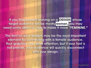 If you find youself working on a design whose target
audience will be mostly women, you may need some ideas
on how to make it more “FEMININE”.
The font on your designs may be the most important
element for connecting with a females audience. Your
graphics may draw attention, but if your font is not
precise, your audience will quickly disconnect with your
design.
 