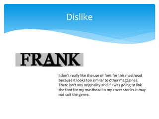 Dislike 
I don’t really like the use of font for this masthead 
because it looks too similar to other magazines. 
There isn't any originality and if I was going to link 
the font for my masthead to my cover stories It may 
not suit the genre. 
 