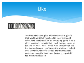 Like 
This masthead looks good and would suit a magazine 
that would want their masthead to cover the top of 
cover. I like the font because it links to my genre, it has a 
direct look and is eye catching. I think this font would be 
suitable for what I what I would want to include on the 
front cover, because I don’t want the front cover to look 
over crowded with cover stories, and this masthead 
could easy make the front cover look over crowded if 
too much was included. 
 