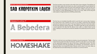 This font provides a real contrast to the other fonts I have analysed. The boldness of
the font really makes the text stand out, which could be good for brand identity for
my artist, the boldness draws the eyes of the potential consumer. Not only this, but
the text itself has some gaps and the text seems rather unfilled, with pieces missing.
This could be a visual representation of a link to my music video as the song and
video explore a fragmented and unfulfilling relationship.
This font has an immediate downfall, which is just the text is not as clear. However,
this could prove to be a positive as, if put on my poster, could force the potential
consumer to stop and try to read it. The main feature of this font is the lines within
the text that replicate a sketch-type idea. This sketch-type idea can be consumed as
a visual represent this idea that the album/ music video is a sketch drawn by the
artist, creating a more personal connection between the audience/consumer and the
artist.
This font is the font I am most likely to include on my print production. The lines that
create the text project this idea of continuity, and this is a key idea in my music video
as the relationship explores this idea of how long a relationship will last. The font
also has inspiration from the psychedelic art movement, not necessarily in terms of
shape and colour, but instead this idea of illusion, which is key in my music video, as
this idea that love and relationships are an illusion is a common theme.
 