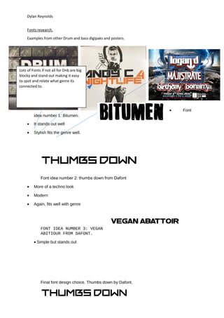 Dylan Reynolds
Fonts research.
Examples from other Drum and bass digipaks and posters.
• Font
idea number 1: Bitumen.
• It stands out well
• Stylish fits the genre well.
Font idea number 2: thumbs down from Dafont
• More of a techno look
• Modern
• Again, fits well with genre
FONT IDEA NUMBER 3: VEGAN
ABITIOUR FROM DAFONT.
• Simple but stands out
Final font design choice. Thumbs down by Dafont.
Lots of Fonts if not all for Dnb are big
blocky and stand out making it easy
to spot and relate what genre its
connected to.
 