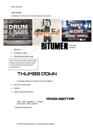 Dylan Reynolds
Fonts research.
Examples from other Drum and bass digipaks and posters.
•
Font idea
number 1:
Bitumen.
• It stands out well
• Stylish fits the genre well.
Font idea number 2: thumbs down from Dafont
• More of a techno look
• Modern
• Again, fits well with genre
FONT IDEA NUMBER 3: VEGAN
ABITIOUR FROM DAFONT.
• Simple but stands out
Final font design choice. Thumbs down by Dafont.
Lots of Fonts if not all for DnB are big
blocky and stand out making it easy
to spot and relate what genre it’s
connected to.
 