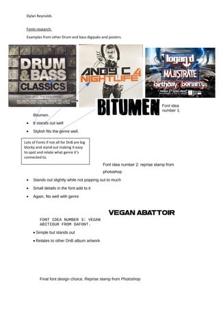 Dylan Reynolds
Fonts research.
Examples from other Drum and bass digipaks and posters.
•
Font idea
number 1:
Bitumen.
• It stands out well
• Stylish fits the genre well.
Font idea number 2: reprise stamp from
photoshop
• Stands out slightly while not popping out to much
• Small details in the font add to it
• Again, fits well with genre
FONT IDEA NUMBER 3: VEGAN
ABITIOUR FROM DAFONT.
• Simple but stands out
• Relates to other DnB album artwork
Final font design choice. Reprise stamp from Photoshop
Lots of Fonts if not all for DnB are big
blocky and stand out making it easy
to spot and relate what genre it’s
connected to.
 