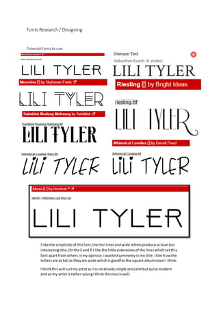 Fonts Research / Designing
PotentialFontsto use:
I like the simplicityof thisfont,the thinlinesandwide lettersproduce acleanbut
interestingtitle.Onthe Eand R I like the little extensionsof the lineswhichsetthis
fontapart from othersinmy opinion.Iwantedsymmetryinmytitle,Ilike how the
lettersare as tall as theyare wide whichisgoodforthe square albumcoverI think.
I thinkthiswill suitmyartistas itis relativelysimple andcalmbutquite modern
and as my artistisrather youngI thinkthistiesinwell.
 