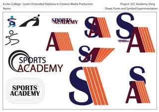 Eccles College - Level 3 Extended Diploma in Creative Media Production               Project: SCC Academy Sting
Name:                                                                    Sheet: Fonts and Symbol Experimentation



                                     SPORTS
                                      ACADEMY


                                                                                  SPORTS
                                                                                   ACADEMY




            SPORTS
           ACADEMY
      SPORTS
     ACADEMY
 