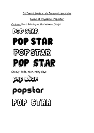 Different fonts style for music magazine<br />Name of magazine- Pop Star<br />Cartoon- Cheri, Bubblegum, Mad science, Jabjai<br />Groovy- billo, neon, rainy days<br />Western- Wild West<br />Distorted- porky’s, Hollywood hills, nervous, sasquatch, ant farm. <br />Decorative- starbust, Hollywood<br />Stencil- urban sketch,<br />Retro- lights,<br />Goddess <br />Starry type<br />Bingo star <br />Star Hound- double page spread<br />Stars in the sky<br /> <br /> <br />INTERVIEW WITH JOANNA JARVIS …… 3-4<br />NEW HOTTEST MALE SINGER ……………… 7-8<br />INTERVIEW WITH KATY PERRY ……………11-12<br />LADY GAGA’ NEW MUSIC VIDEO ………………14<br />RIHANNA VS PIXIE LOTT ……………………………16<br />Who’s on tour next year? …………………………………………………………… 2<br />Vote on your favourite 2010 song ……………………………………………… 5<br />Do you want to be a pop star? ………………………………………………………6<br />Which Pop Singer are you most like? …………………………………………9-10<br />Cheryl Cole to appear on American version of X-Factor …………13<br />Kesha is releasing a clothes range ………………………………………………15<br />Which member of McFly is suited for you? ……………………………… 17<br />CD Album Reviews…………………………………………………………………………… 18<br />Competition ……………………………………………………………………………………… 19<br />Subscribe ………………………………………………………………………………………… 20<br />