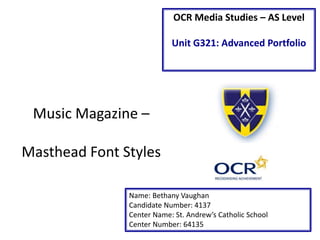 OCR Media Studies – AS Level
Unit G321: Advanced Portfolio
Name: Bethany Vaughan
Candidate Number: 4137
Center Name: St. Andrew’s Catholic School
Center Number: 64135
Music Magazine –
Masthead Font Styles
 