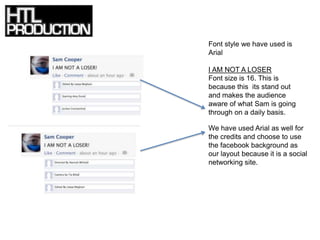Font style we have used is
Arial

I AM NOT A LOSER
Font size is 16. This is
because this its stand out
and makes the audience
aware of what Sam is going
through on a daily basis.

We have used Arial as well for
the credits and choose to use
the facebook background as
our layout because it is a social
networking site.
 