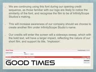 We are continuing using this font during our opening credit 
sequence, as those familiar with our logo are likely to notice the 
similarity of the font, and recognise the film to be of InfinityScope 
Studios’s making. 
This will increase awareness of our company should we choose to 
create another film under InfinityScope Studio’s name. 
Our credits will enter the screen will a sideways sweep, which with 
the bold text, will have a larger impact, reflecting the nature of our 
short film, and support its title, ‘Implosion’. 
