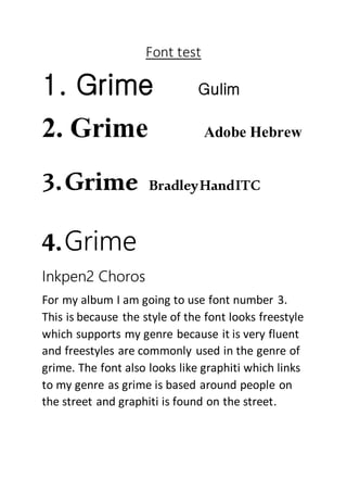 Font test
1. Grime Gulim
2. Grime Adobe Hebrew
3.Grime BradleyHandITC
4.Grime
Inkpen2 Choros
For my album I am going to use font number 3.
This is because the style of the font looks freestyle
which supports my genre because it is very fluent
and freestyles are commonly used in the genre of
grime. The font also looks like graphiti which links
to my genre as grime is based around people on
the street and graphiti is found on the street.
 