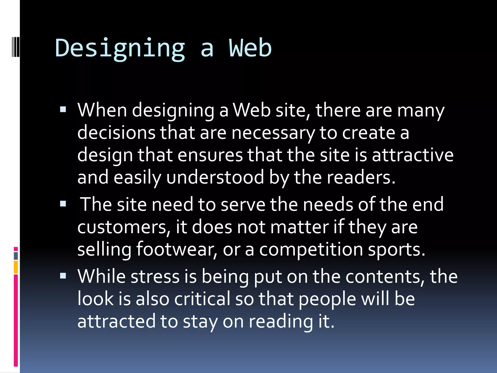 Designing a Web

 When designing a Web site, there are many
  decisions that are necessary to create a
  design that ensures that the site is attractive
  and easily understood by the readers.
 The site need to serve the needs of the end
  customers, it does not matter if they are
  selling footwear, or a competition sports.
 While stress is being put on the contents, the
  look is also critical so that people will be
  attracted to stay on reading it.
 