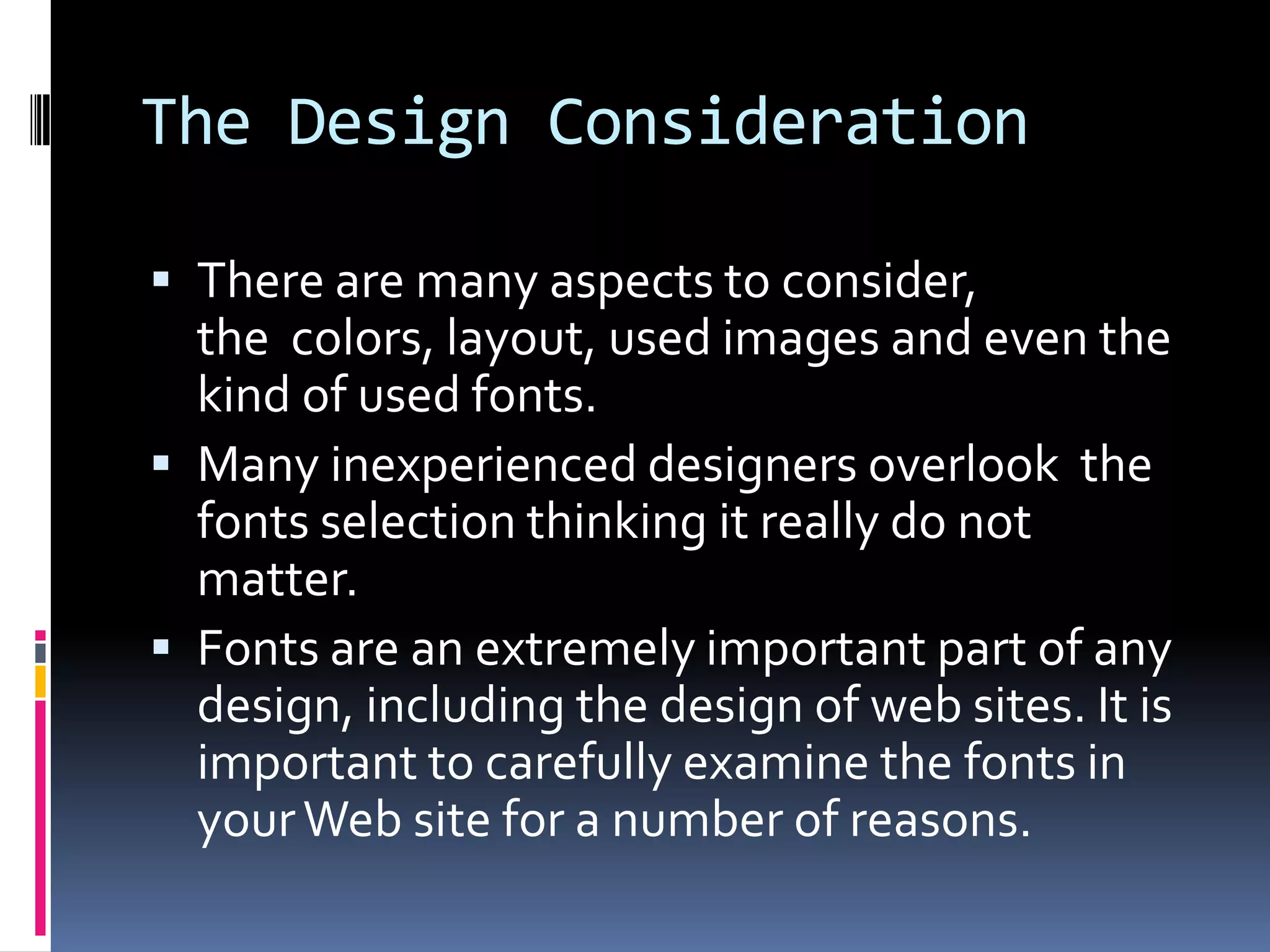 The Design Consideration

 There are many aspects to consider,
  the colors, layout, used images and even the
  kind of used fonts.
 Many inexperienced designers overlook the
  fonts selection thinking it really do not
  matter.
 Fonts are an extremely important part of any
  design, including the design of web sites. It is
  important to carefully examine the fonts in
  your Web site for a number of reasons.
 