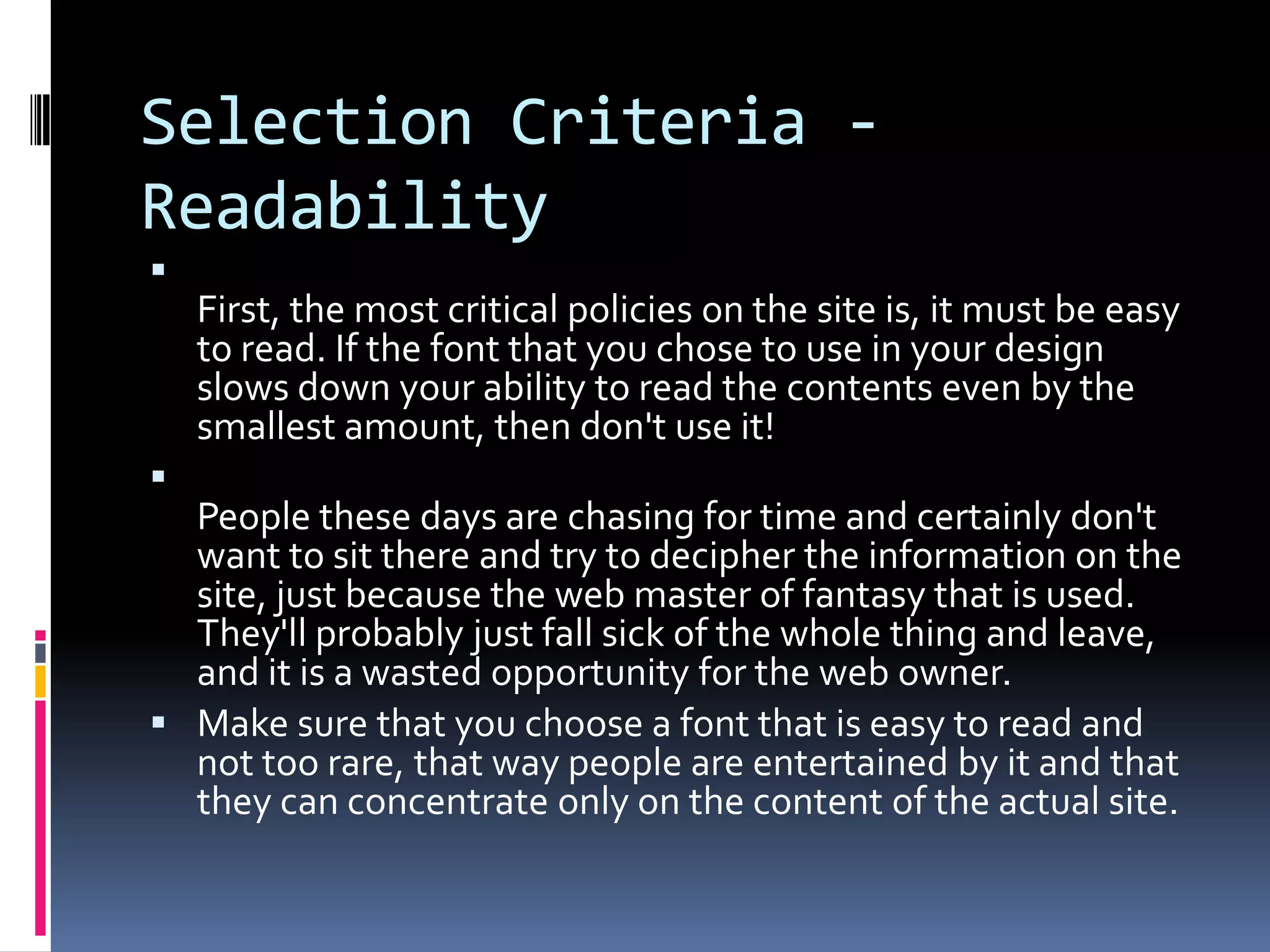 Selection Criteria -
Readability

    First, the most critical policies on the site is, it must be easy
    to read. If the font that you chose to use in your design
    slows down your ability to read the contents even by the
    smallest amount, then don't use it!

  People these days are chasing for time and certainly don't
  want to sit there and try to decipher the information on the
  site, just because the web master of fantasy that is used.
  They'll probably just fall sick of the whole thing and leave,
  and it is a wasted opportunity for the web owner.
 Make sure that you choose a font that is easy to read and
  not too rare, that way people are entertained by it and that
  they can concentrate only on the content of the actual site.
 