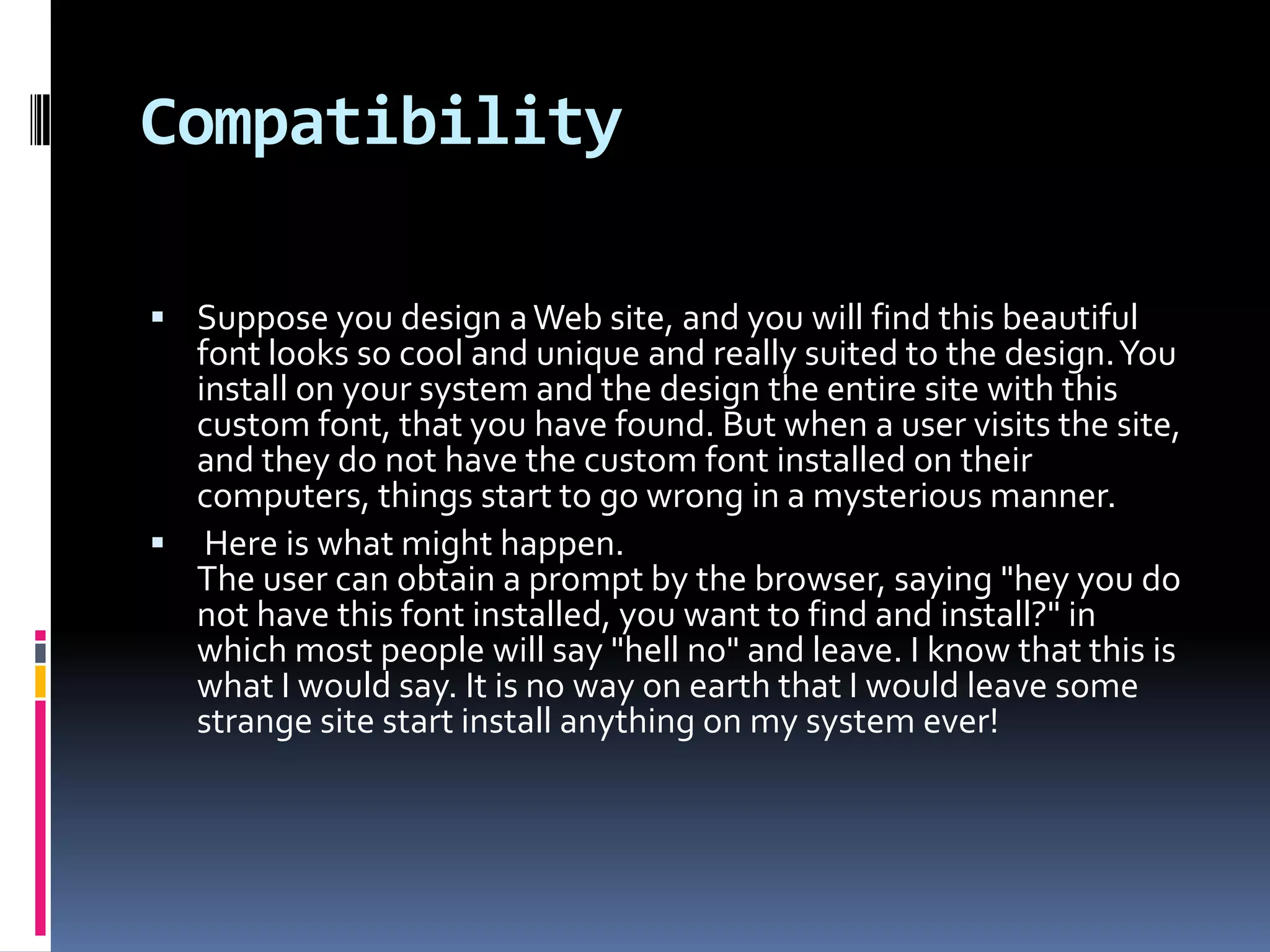 Compatibility

 Suppose you design a Web site, and you will find this beautiful
  font looks so cool and unique and really suited to the design. You
  install on your system and the design the entire site with this
  custom font, that you have found. But when a user visits the site,
  and they do not have the custom font installed on their
  computers, things start to go wrong in a mysterious manner.
 Here is what might happen.
  The user can obtain a prompt by the browser, saying "hey you do
  not have this font installed, you want to find and install?" in
  which most people will say "hell no" and leave. I know that this is
  what I would say. It is no way on earth that I would leave some
  strange site start install anything on my system ever!
 