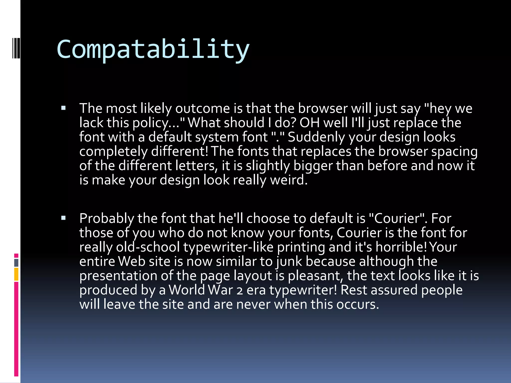 Compatability
 The most likely outcome is that the browser will just say "hey we
   lack this policy..." What should I do? OH well I'll just replace the
   font with a default system font "." Suddenly your design looks
   completely different! The fonts that replaces the browser spacing
   of the different letters, it is slightly bigger than before and now it
   is make your design look really weird.

 Probably the font that he'll choose to default is "Courier". For
   those of you who do not know your fonts, Courier is the font for
   really old-school typewriter-like printing and it's horrible! Your
   entire Web site is now similar to junk because although the
   presentation of the page layout is pleasant, the text looks like it is
   produced by a World War 2 era typewriter! Rest assured people
   will leave the site and are never when this occurs.
 