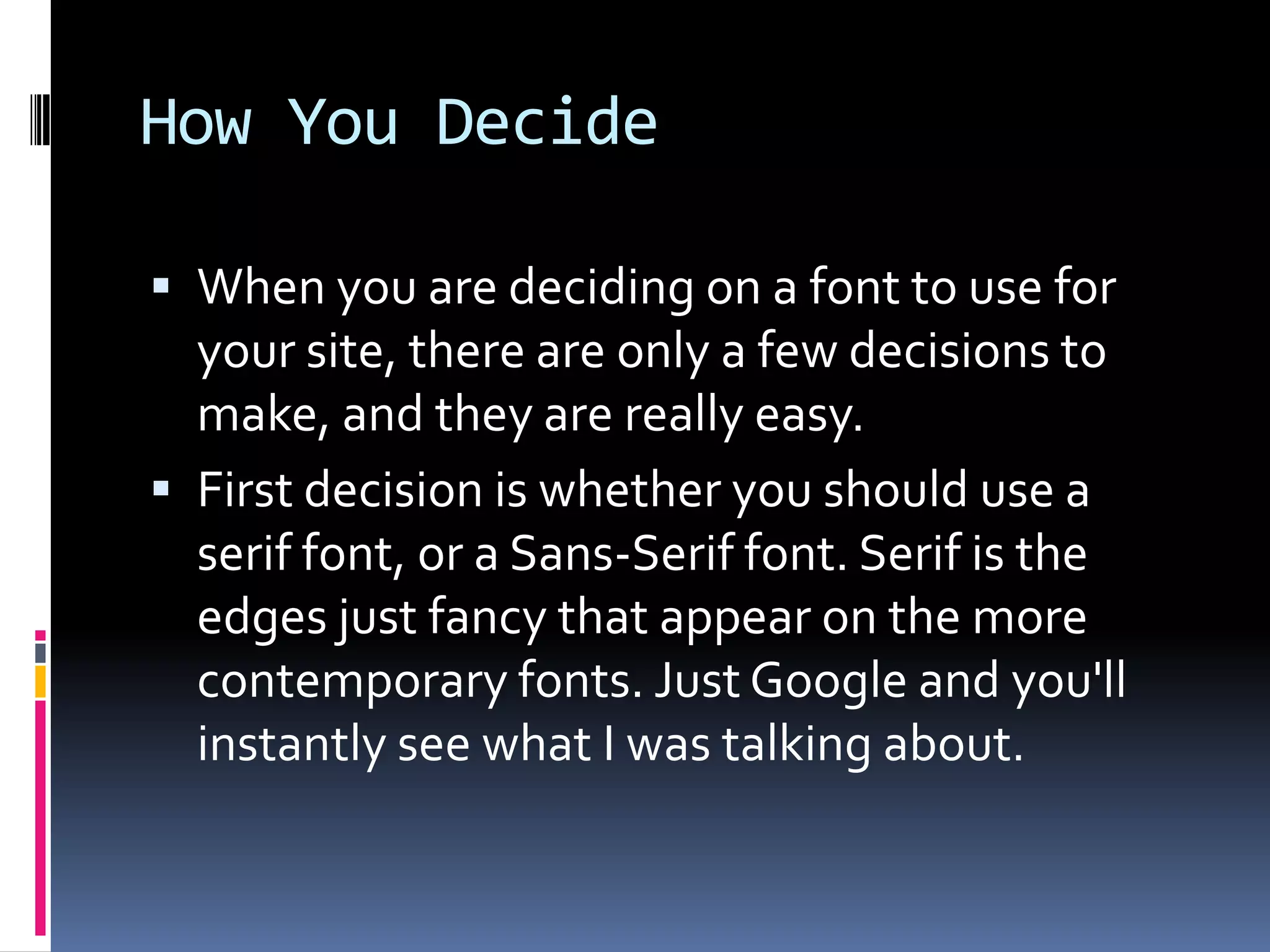 How You Decide

 When you are deciding on a font to use for
  your site, there are only a few decisions to
  make, and they are really easy.
 First decision is whether you should use a
  serif font, or a Sans-Serif font. Serif is the
  edges just fancy that appear on the more
  contemporary fonts. Just Google and you'll
  instantly see what I was talking about.
 