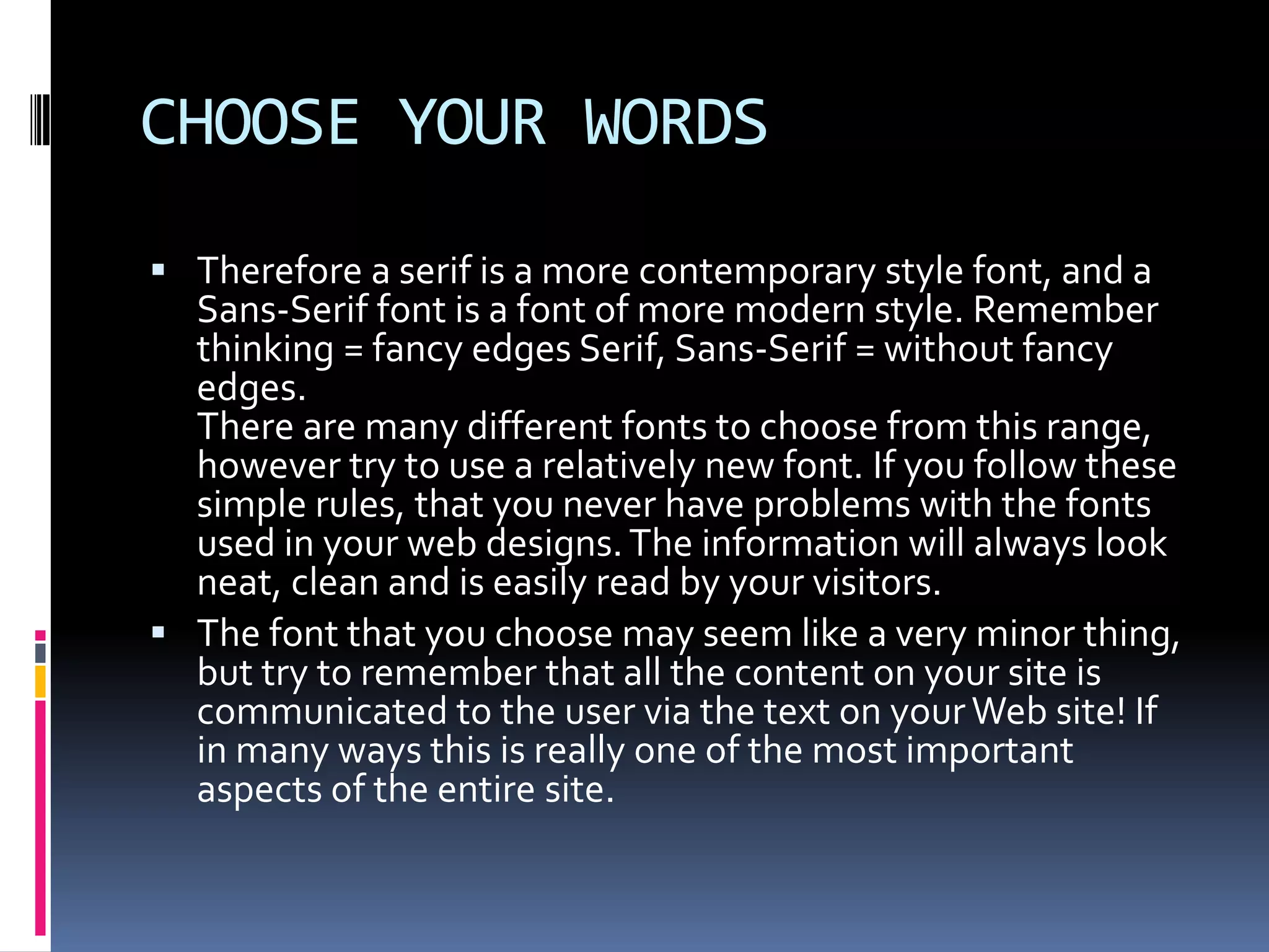 CHOOSE YOUR WORDS
 Therefore a serif is a more contemporary style font, and a
  Sans-Serif font is a font of more modern style. Remember
  thinking = fancy edges Serif, Sans-Serif = without fancy
  edges.
  There are many different fonts to choose from this range,
  however try to use a relatively new font. If you follow these
  simple rules, that you never have problems with the fonts
  used in your web designs. The information will always look
  neat, clean and is easily read by your visitors.
 The font that you choose may seem like a very minor thing,
  but try to remember that all the content on your site is
  communicated to the user via the text on your Web site! If
  in many ways this is really one of the most important
  aspects of the entire site.
 