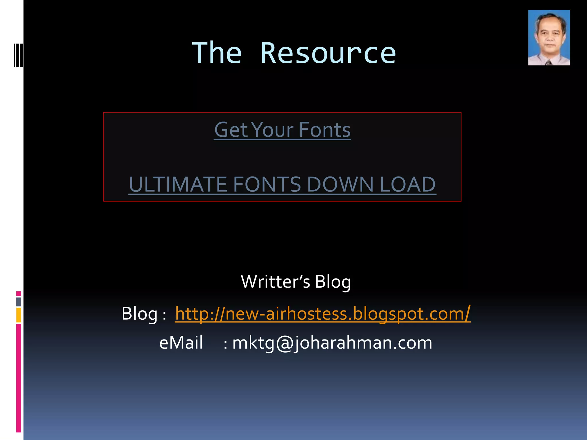 The Resource

           Get Your Fonts

ULTIMATE FONTS DOWN LOAD



              Writter’s Blog
Blog : http://new-airhostess.blogspot.com/
    eMail : mktg@joharahman.com
 