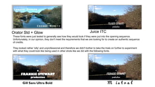 Orator Std + Glow
Gill Sans Ultra Bold
Juice ITC
M i s t r a l
These fonts were just tested to generally see how they would look if they were put into the opening sequence.
Unfortunately, in our opinion, they don't meet the requirements that we are looking for to create an authentic sequence
of credits.
They looked rather 'silly' and unprofessional and therefore we didn't bother to take the trials on further to experiment
with what they could look like being used in other shots like we did with the following fonts.
