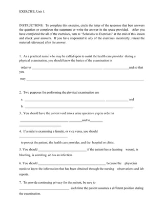 EXERCISE, Unit 1.



INSTRUCTIONS: To complete this exercise, circle the letter of the response that best answers
the question or completes the statement or write the answer in the space provided. After you
have completed the all of the exercises, turn to "Solutions to Exercises" at the end of this lesson
and check your answers. If you have responded to any of the exercises incorrectly, reread the
material referenced after the answer.



1. As a practical nurse who may be called upon to assist the health care provider during a
physical examination, you should know the basics of the examination in

 order to ____________________________________________ ________________and so that
you

may _________________________________________________________________________



2. Two purposes for performing the physical examination are

 a. __________________________________________________ ______________ and

 b. ___________________________________________________________________.

3. You should have the patient void into a urine specimen cup in order to

 ______________________________ ________and to________
__________________________

4. If a male is examining a female, or vice versa, you should
______________________________

 to protect the patient, the health care provider, and the hospital or clinic.

5. You should ______________________________ if the patient has a draining wound, is
bleeding, is vomiting, or has an infection.

6. You should __________________________________________ because the               physician
needs to know the information that has been obtained through the nursing observations and lab
reports.

7. To provide continuing privacy for the patient, be sure to
_______________________________ each time the patient assumes a different position during
the examination.
 