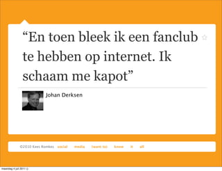 “En toen bleek ik een fanclub
                 te hebben op internet. Ik
                 schaam me kapot”
                         Johan Derksen




maandag 4 juli 2011 ()
 