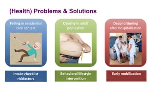 (Health) Problems & Solutions
Falling in residential
care centers
Deconditioning
after hospitalization
Obesity in adult
population
Intake checklist
riskfactors
Behavioral lifestyle
intervention
Early mobilization
 