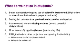 What do we notice in students?
1. Better at understanding and use of scientific literature (EBMgt online
modules lowe the treshold > preparation thesis)
2. Distinguish between true professional expertise and opinion
3. Ask more and more critical questions (also to powerful
stakeholders)
4. More aware of (cognitive) biases (in everyday life)
5. EBMgt attitude in other projects at work (during & after MSc)
– What is exactly the problem/solution?
– What is the evidence?
 