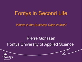 Fontys in Second Life Where is the Business Case in that? Pierre Gorissen Fontys University of Applied Science  