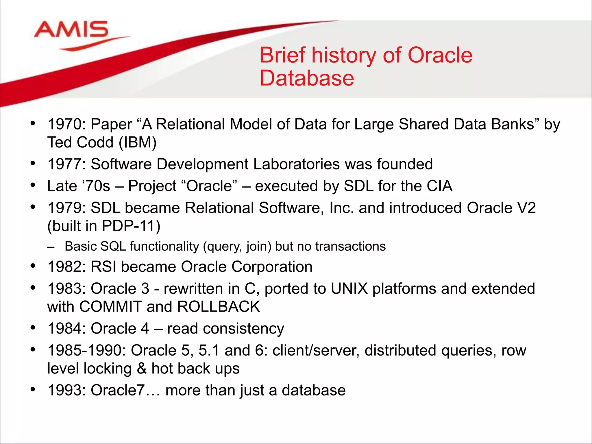 Brief history of Oracle
Database
• 1970: Paper “A Relational Model of Data for Large Shared Data Banks” by
Ted Codd (IBM)
• 1977: Software Development Laboratories was founded
• Late „70s – Project “Oracle” – executed by SDL for the CIA
• 1979: SDL became Relational Software, Inc. and introduced Oracle V2
(built in PDP-11)
– Basic SQL functionality (query, join) but no transactions
• 1982: RSI became Oracle Corporation
• 1983: Oracle 3 - rewritten in C, ported to UNIX platforms and extended
with COMMIT and ROLLBACK
• 1984: Oracle 4 – read consistency
• 1985-1990: Oracle 5, 5.1 and 6: client/server, distributed queries, row
level locking & hot back ups
• 1993: Oracle7… more than just a database
 