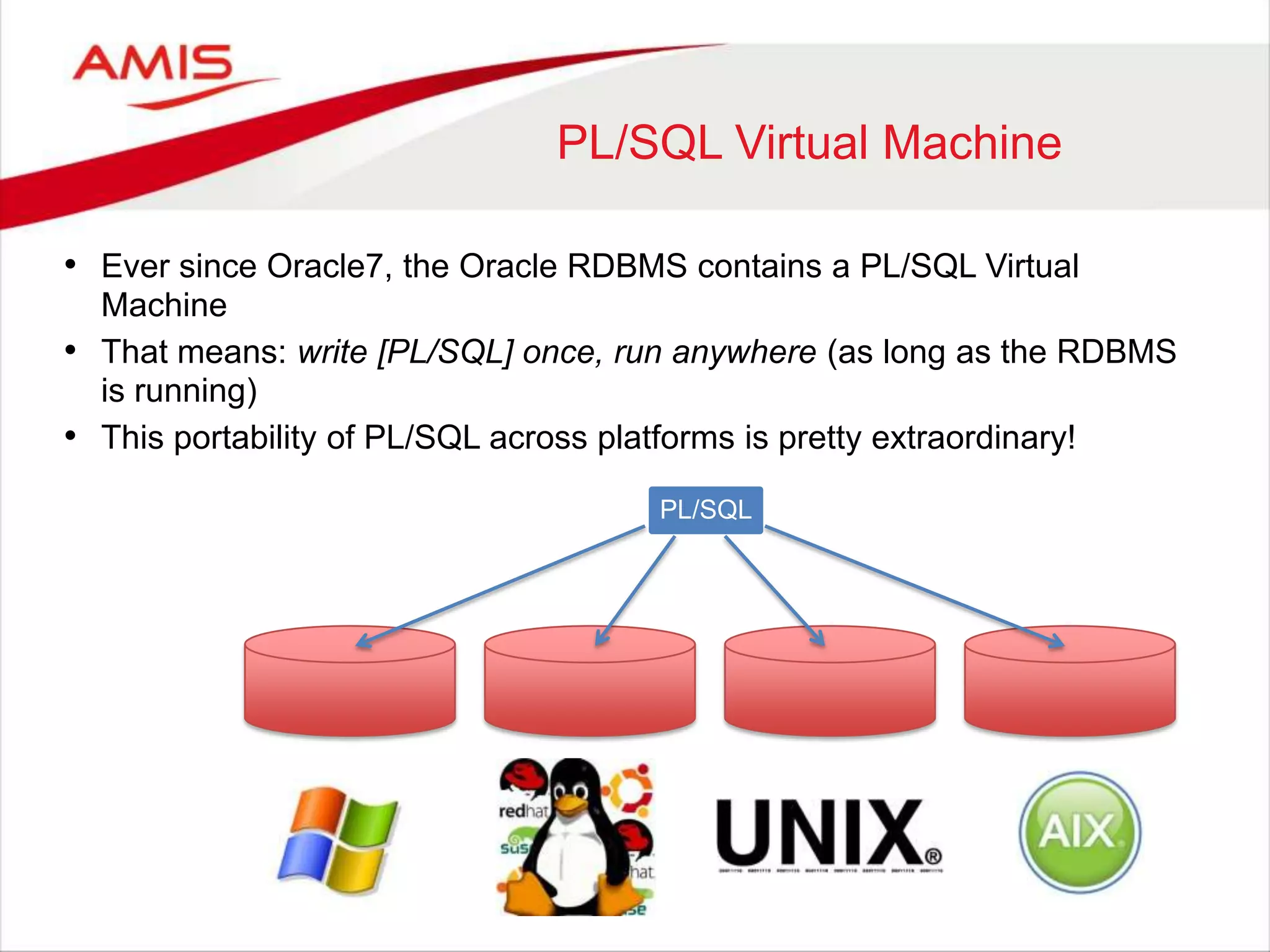 PL/SQL Virtual Machine
• Ever since Oracle7, the Oracle RDBMS contains a PL/SQL Virtual
Machine
• That means: write [PL/SQL] once, run anywhere (as long as the RDBMS
is running)
• This portability of PL/SQL across platforms is pretty extraordinary!
PL/SQL
 