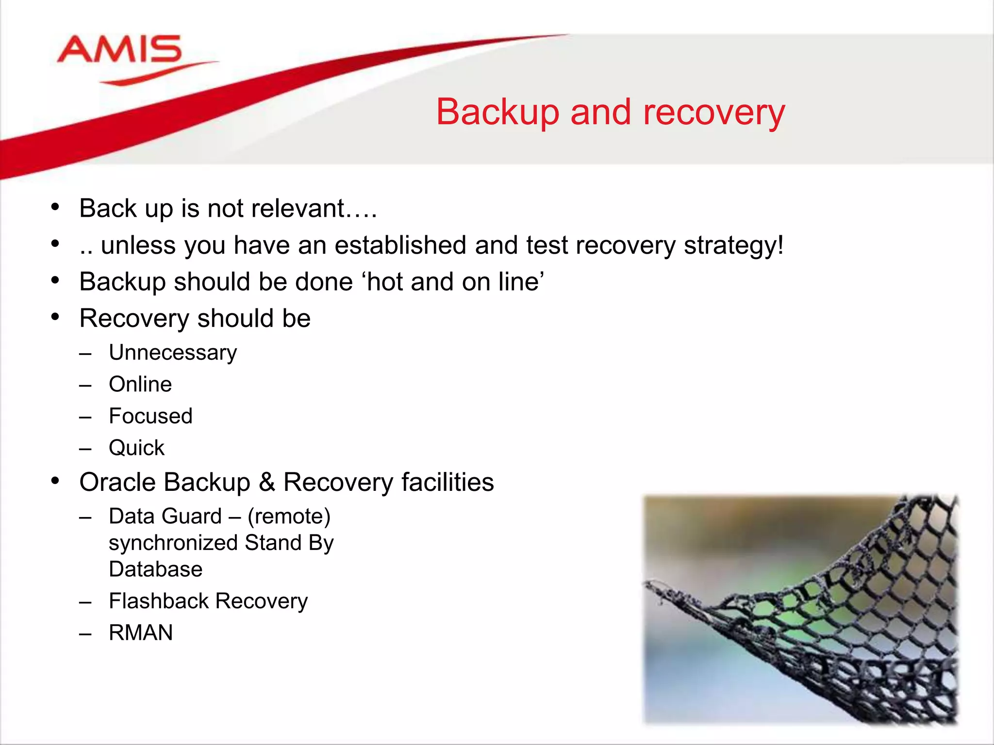 Backup and recovery
• Back up is not relevant….
• .. unless you have an established and test recovery strategy!
• Backup should be done „hot and on line‟
• Recovery should be
– Unnecessary
– Online
– Focused
– Quick
• Oracle Backup & Recovery facilities
– Data Guard – (remote)
synchronized Stand By
Database
– Flashback Recovery
– RMAN
 