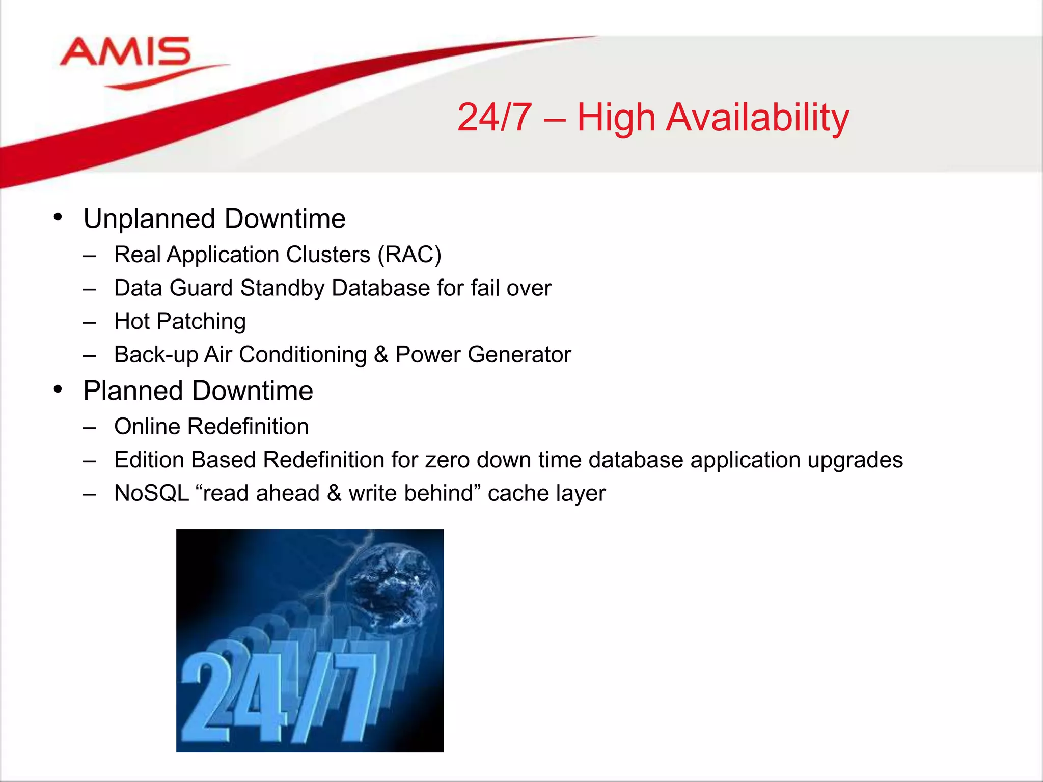 24/7 – High Availability
• Unplanned Downtime
– Real Application Clusters (RAC)
– Data Guard Standby Database for fail over
– Hot Patching
– Back-up Air Conditioning & Power Generator
• Planned Downtime
– Online Redefinition
– Edition Based Redefinition for zero down time database application upgrades
– NoSQL “read ahead & write behind” cache layer
 