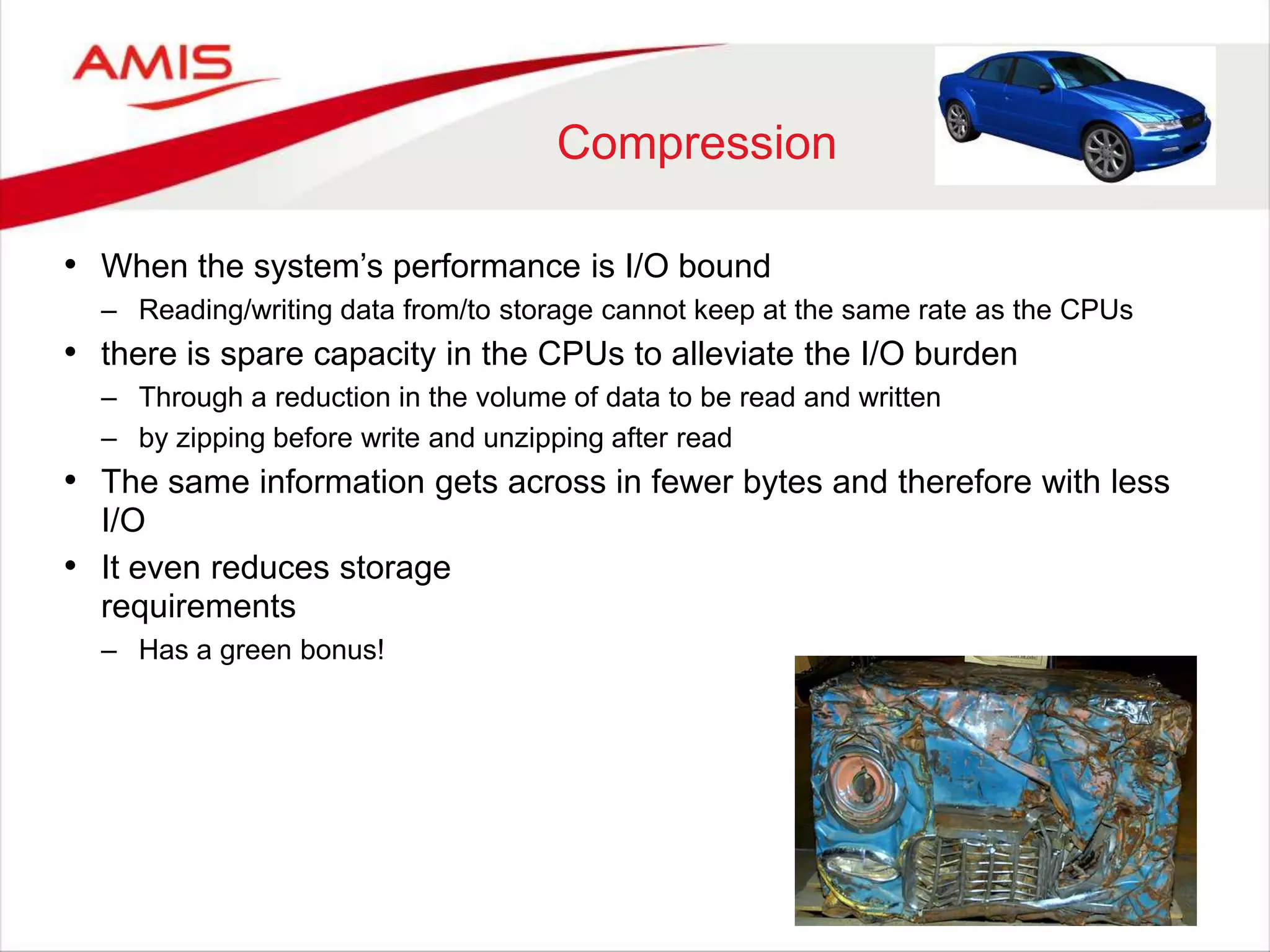 Compression
• When the system‟s performance is I/O bound
– Reading/writing data from/to storage cannot keep at the same rate as the CPUs
• there is spare capacity in the CPUs to alleviate the I/O burden
– Through a reduction in the volume of data to be read and written
– by zipping before write and unzipping after read
• The same information gets across in fewer bytes and therefore with less
I/O
• It even reduces storage
requirements
– Has a green bonus!
 