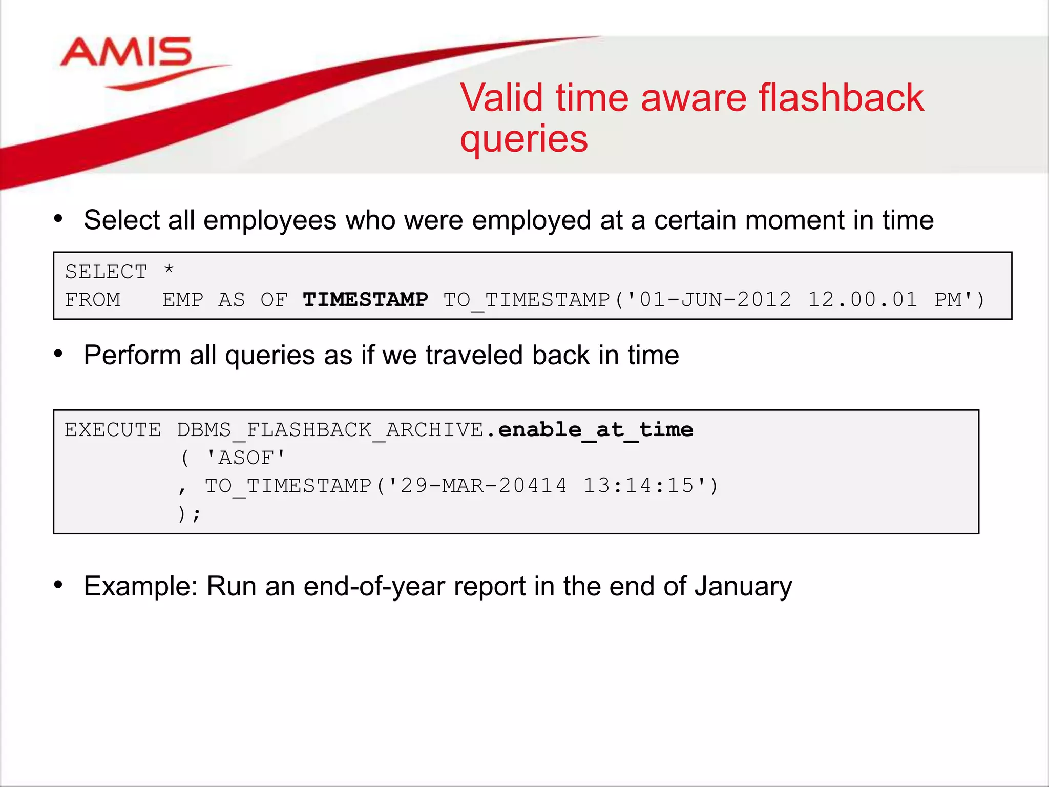 Valid time aware flashback
queries
• Select all employees who were employed at a certain moment in time
• Perform all queries as if we traveled back in time
• Example: Run an end-of-year report in the end of January
SELECT *
FROM EMP AS OF TIMESTAMP TO_TIMESTAMP('01-JUN-2012 12.00.01 PM')
EXECUTE DBMS_FLASHBACK_ARCHIVE.enable_at_time
( 'ASOF'
, TO_TIMESTAMP('29-MAR-20414 13:14:15')
);
 