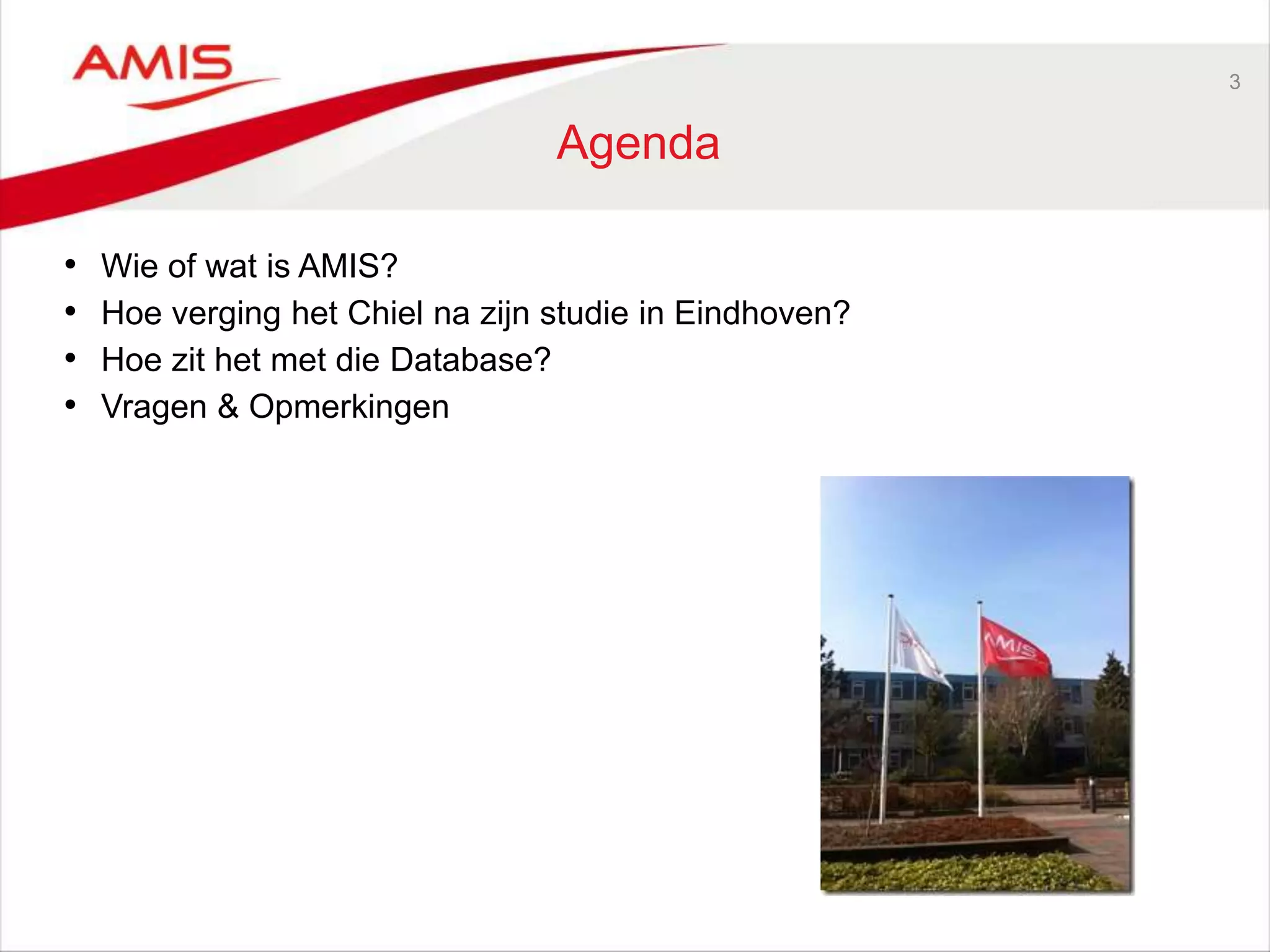 3
Agenda
• Wie of wat is AMIS?
• Hoe verging het Chiel na zijn studie in Eindhoven?
• Hoe zit het met die Database?
• Vragen & Opmerkingen
 