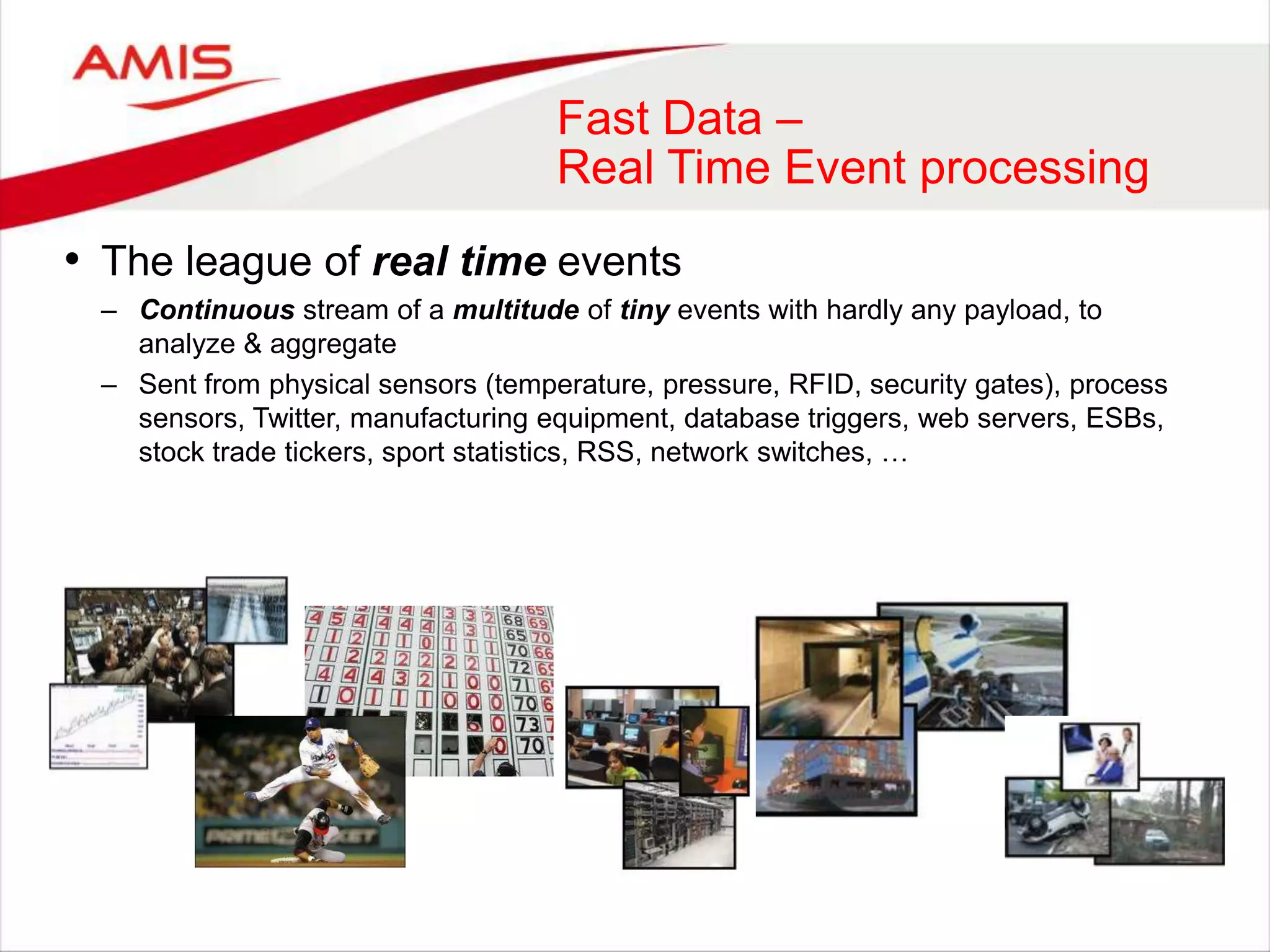 Fast Data –
Real Time Event processing
• The league of real time events
– Continuous stream of a multitude of tiny events with hardly any payload, to
analyze & aggregate
– Sent from physical sensors (temperature, pressure, RFID, security gates), process
sensors, Twitter, manufacturing equipment, database triggers, web servers, ESBs,
stock trade tickers, sport statistics, RSS, network switches, …
 