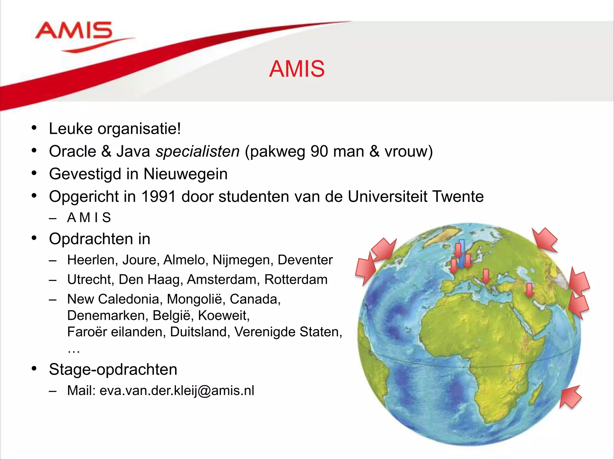 AMIS
• Leuke organisatie!
• Oracle & Java specialisten (pakweg 90 man & vrouw)
• Gevestigd in Nieuwegein
• Opgericht in 1991 door studenten van de Universiteit Twente
– A M I S
• Opdrachten in
– Heerlen, Joure, Almelo, Nijmegen, Deventer
– Utrecht, Den Haag, Amsterdam, Rotterdam
– New Caledonia, Mongolië, Canada,
Denemarken, België, Koeweit,
Faroër eilanden, Duitsland, Verenigde Staten,
…
• Stage-opdrachten
– Mail: eva.van.der.kleij@amis.nl
 