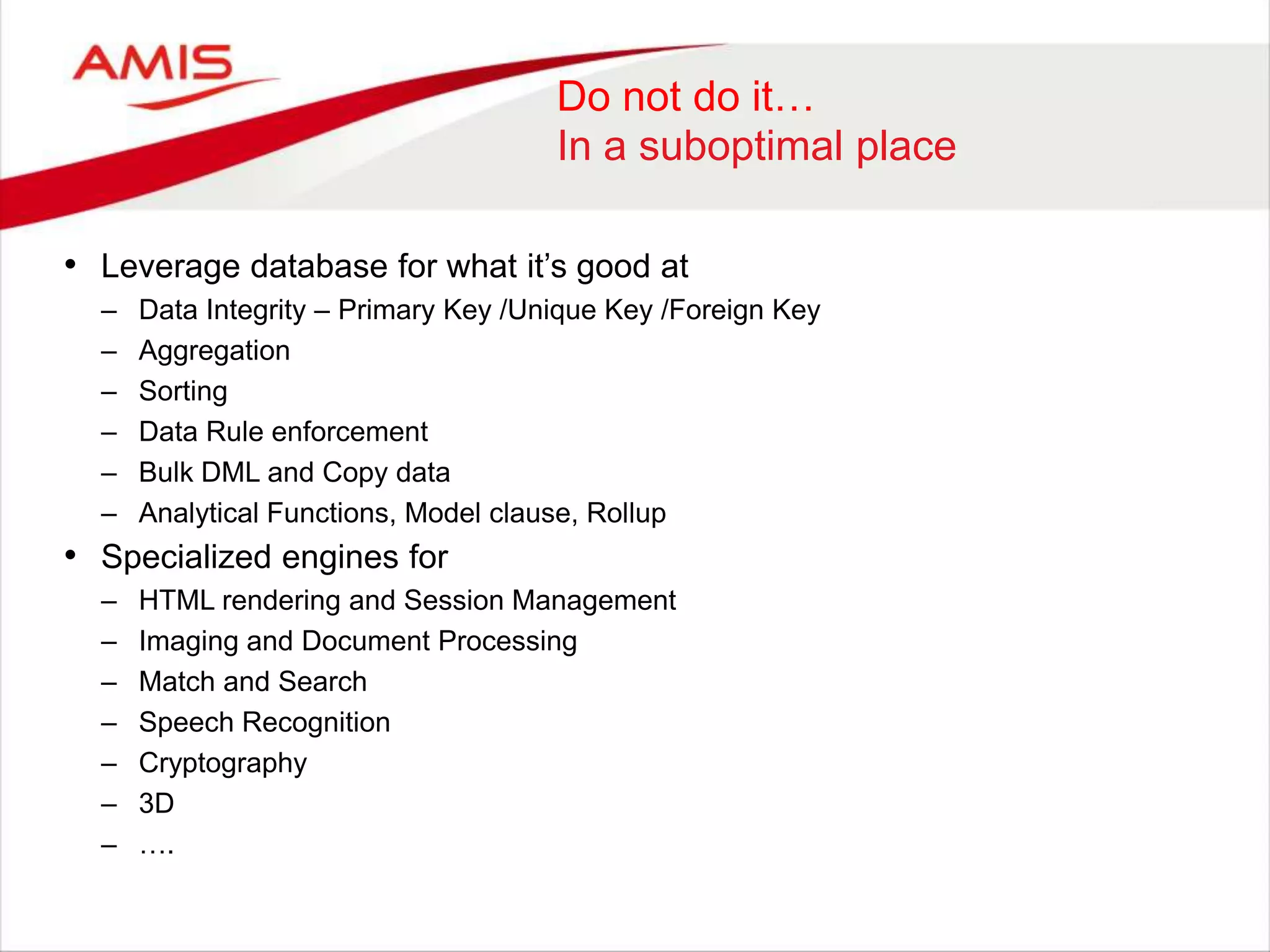 Do not do it…
In a suboptimal place
• Leverage database for what it‟s good at
– Data Integrity – Primary Key /Unique Key /Foreign Key
– Aggregation
– Sorting
– Data Rule enforcement
– Bulk DML and Copy data
– Analytical Functions, Model clause, Rollup
• Specialized engines for
– HTML rendering and Session Management
– Imaging and Document Processing
– Match and Search
– Speech Recognition
– Cryptography
– 3D
– ….
 