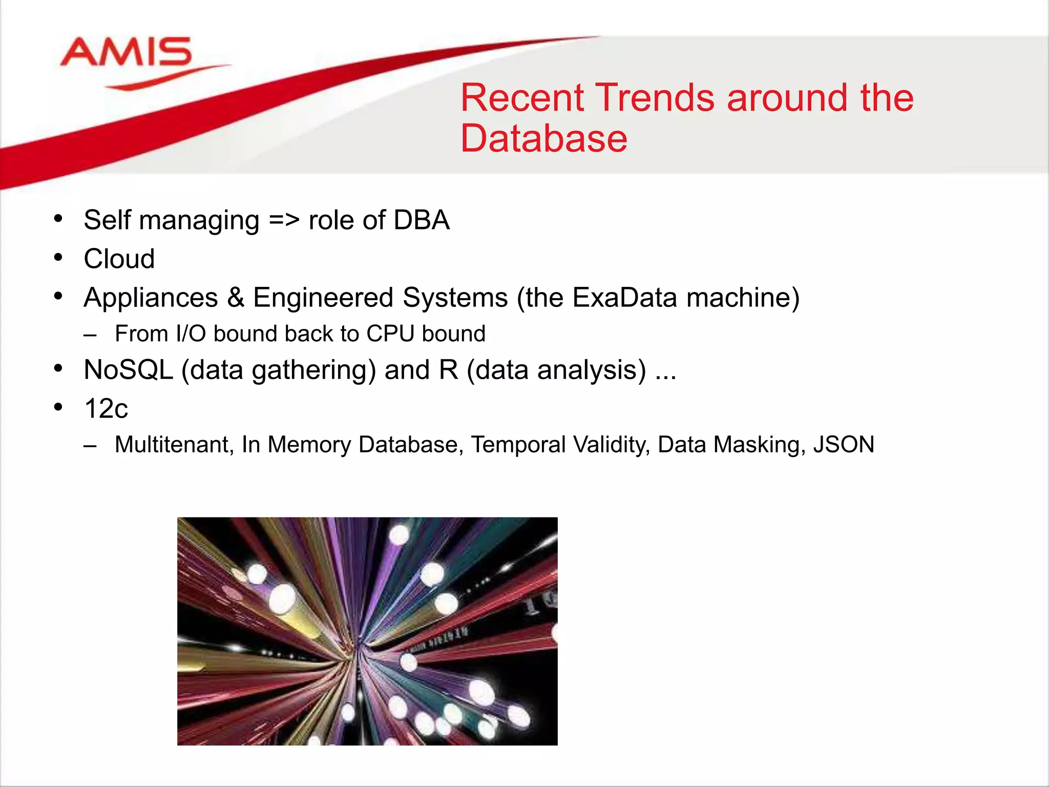 Recent Trends around the
Database
• Self managing => role of DBA
• Cloud
• Appliances & Engineered Systems (the ExaData machine)
– From I/O bound back to CPU bound
• NoSQL (data gathering) and R (data analysis) ...
• 12c
– Multitenant, In Memory Database, Temporal Validity, Data Masking, JSON
 